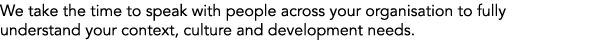 We take the time to speak with people across your organisation to fully understand your context, culture and developm...