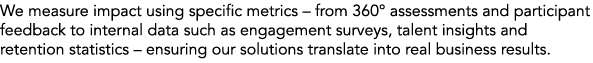 We measure impact using specific metrics – from 360° assessments and participant feedback to internal data such as en...